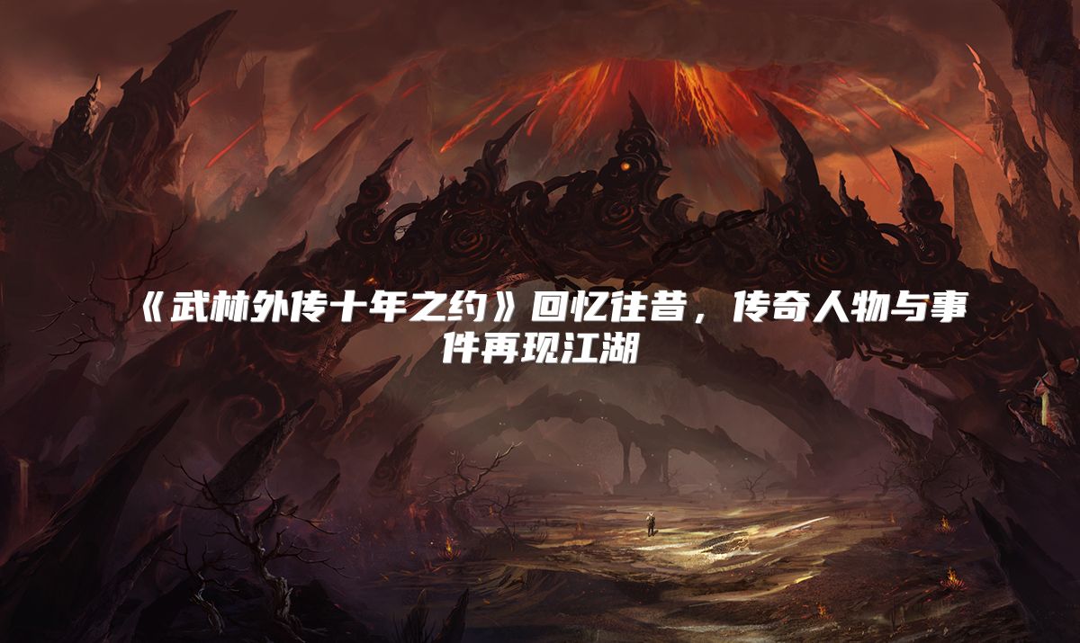《武林外传十年之约》回忆往昔，传奇人物与事件再现江湖