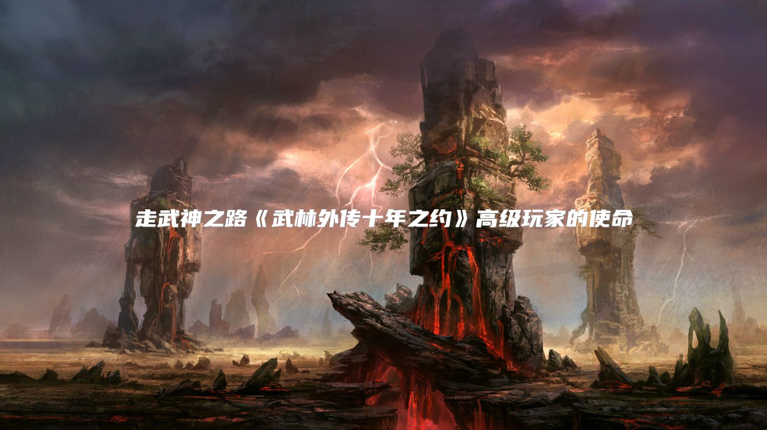 走武神之路《武林外传十年之约》高级玩家的使命